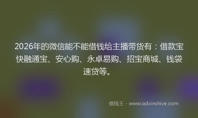2026年的微信能不能借钱给主播带货有：借款宝快融通宝、安心购、永卓易购、招宝商城、钱袋速贷等。