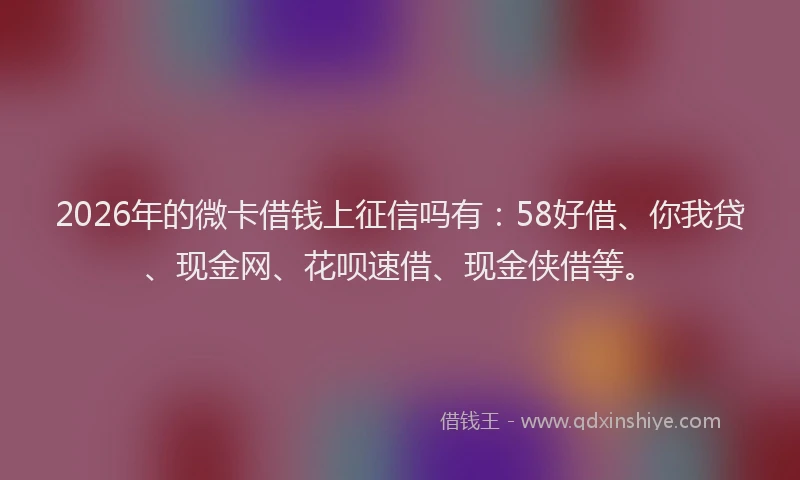 2026年的微卡借钱上征信吗有:58好借、你我贷、现金网、花呗速借、现金侠借等。