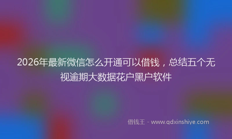 2026年最新微信怎么开通可以借钱，总结五个无视逾期大数据花户黑户软件