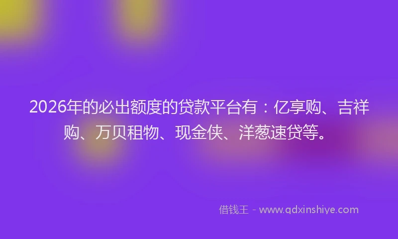2026年的必出额度的贷款平台有：亿享购、吉祥购、万贝租物、现金侠、洋葱速贷等。