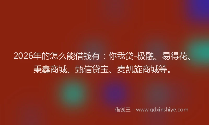 2026年的怎么能借钱有:你我贷-极融、易得花、秉鑫商城、甄信贷宝、麦凯旋商城等。