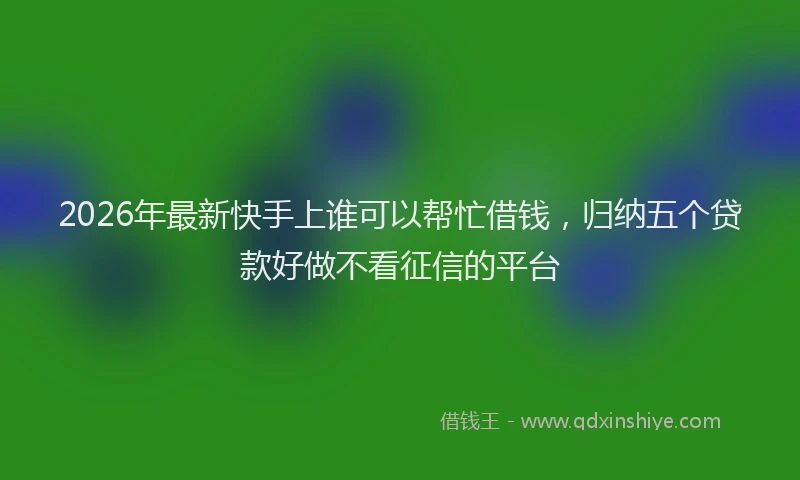 2026年最新快手上谁可以帮忙借钱，归纳五个贷款好做不看征信的平台