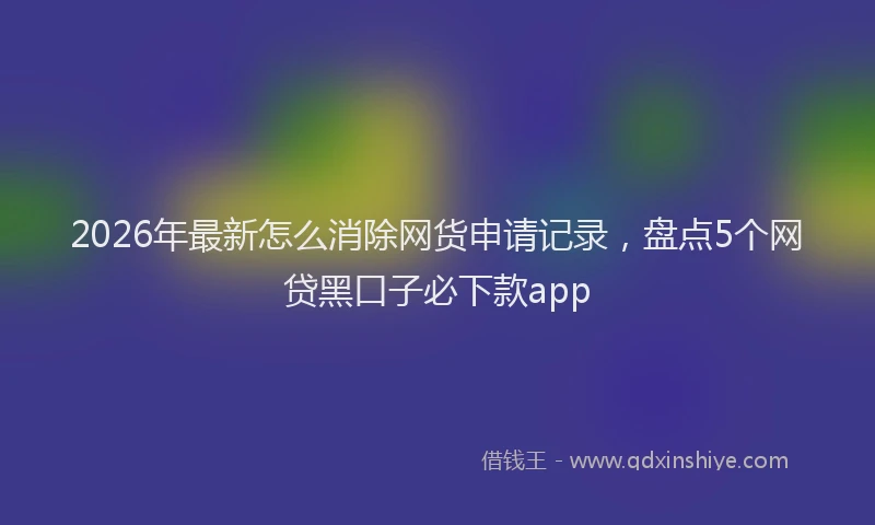 2026年最新怎么消除网货申请记录，盘点5个网贷黑口子必下款app