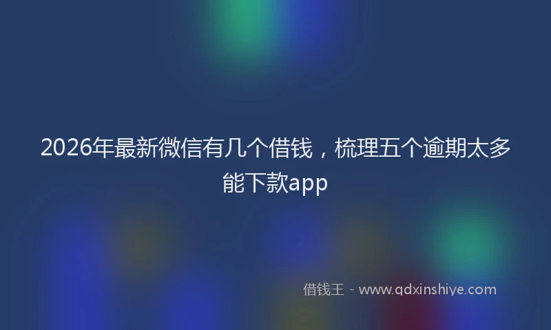 2026年最新微信有几个借钱，梳理五个逾期太多能下款app