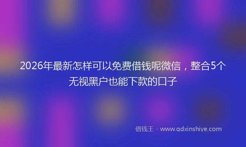 2026年最新怎样可以免费借钱呢微信，整合5个无视黑户也能下款的口子