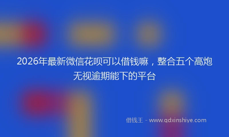 2026年最新微信花呗可以借钱嘛，整合五个高炮无视逾期能下的平台