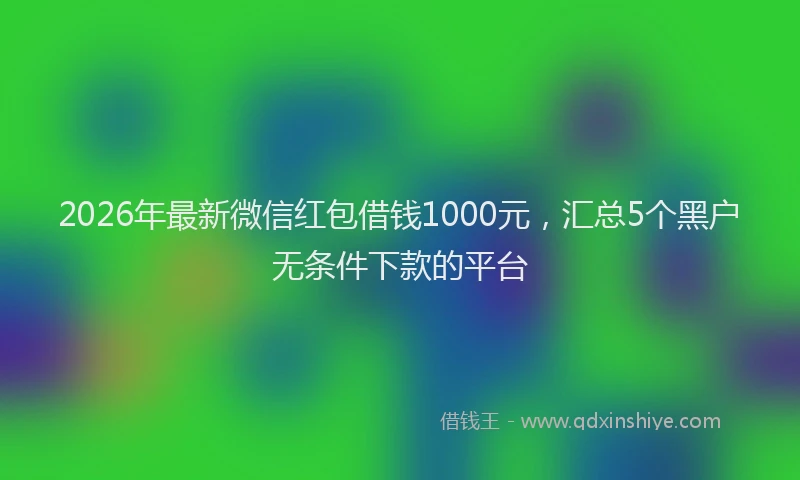 2026年最新微信红包借钱1000元，汇总5个黑户无条件下款的平台