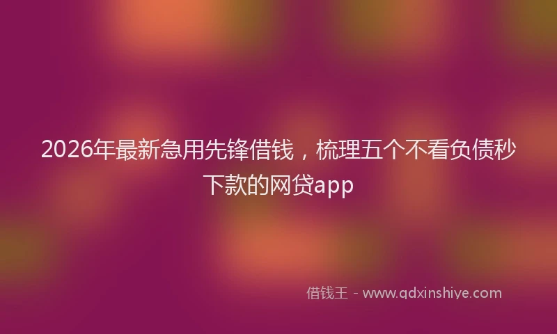 2026年最新急用先锋借钱，梳理五个不看负债秒下款的网贷app