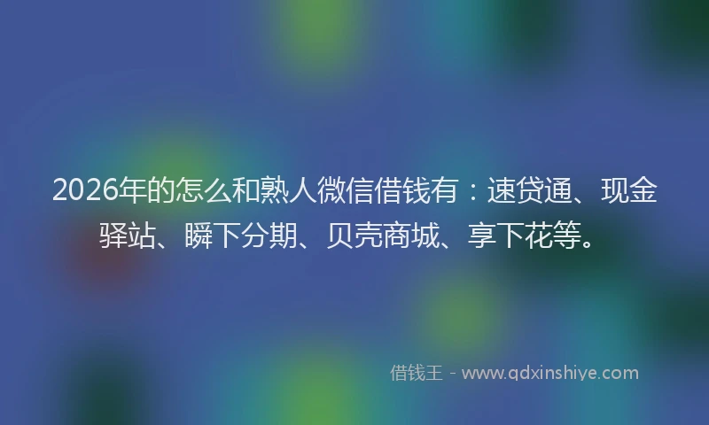 2026年的怎么和熟人微信借钱有：速贷通、现金驿站、瞬下分期、贝壳商城、享下花等。