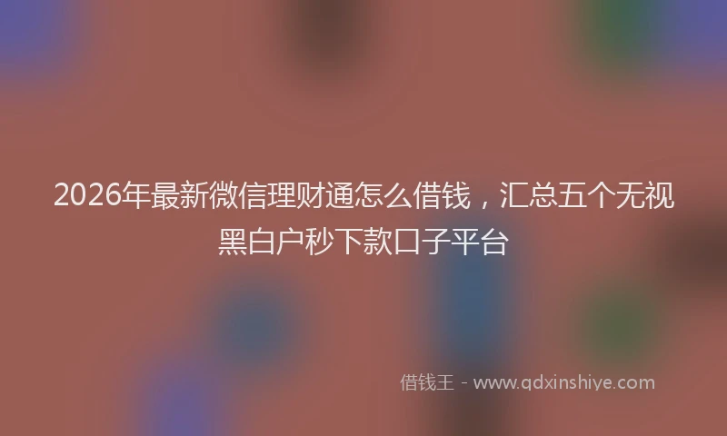 2026年最新微信理财通怎么借钱，汇总五个无视黑白户秒下款口子平台