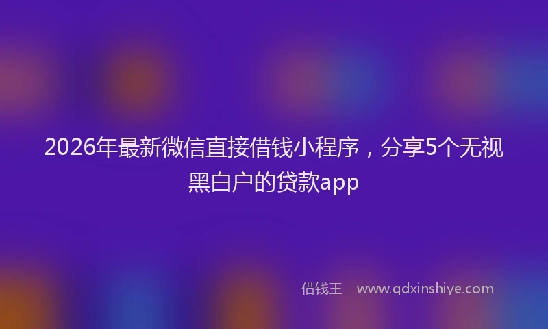 2026年最新微信直接借钱小程序，分享5个无视黑白户的贷款app