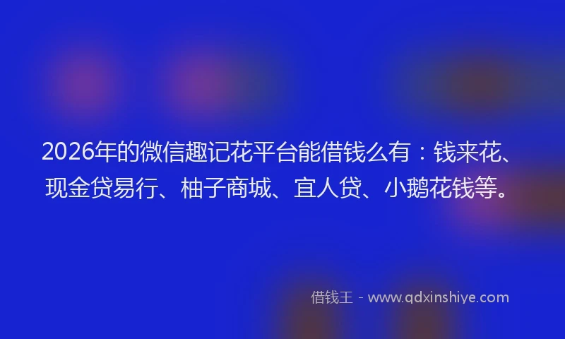 2026年的微信趣记花平台能借钱么有：钱来花、现金贷易行、柚子商城、宜人贷、小鹅花钱等。