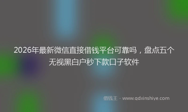 2026年最新微信直接借钱平台可靠吗，盘点五个无视黑白户秒下款口子软件