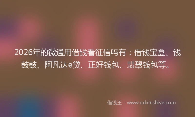 2026年的微通用借钱看征信吗有：借钱宝盒、钱鼓鼓、阿凡达e贷、正好钱包、翡翠钱包等。