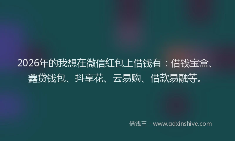 2026年的我想在微信红包上借钱有：借钱宝盒、鑫贷钱包、抖享花、云易购、借款易融等。