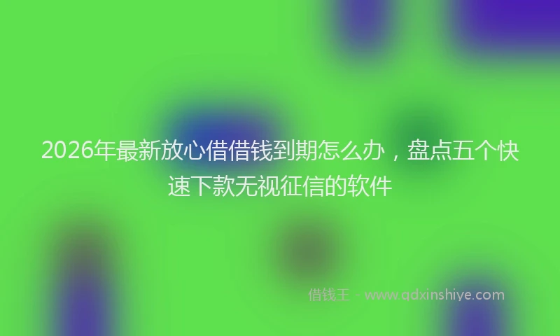 2026年最新放心借借钱到期怎么办，盘点五个快速下款无视征信的软件