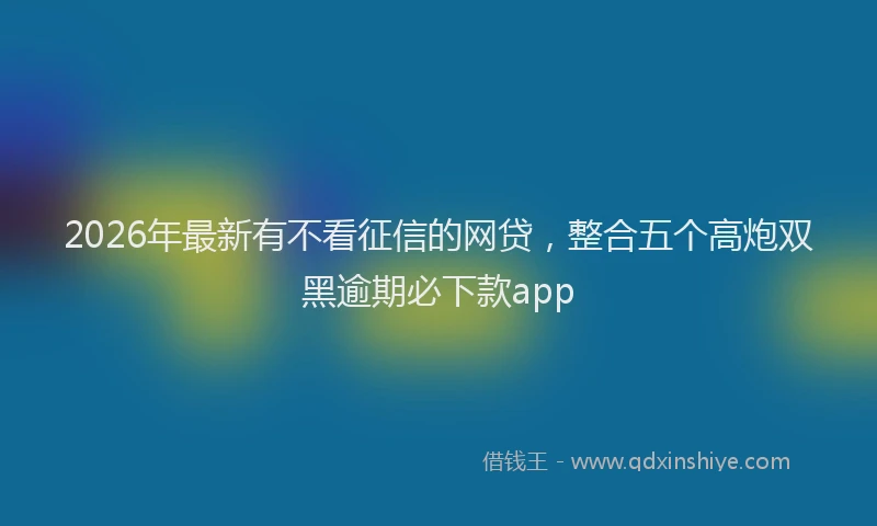 2026年最新有不看征信的网贷，整合五个高炮双黑逾期必下款app