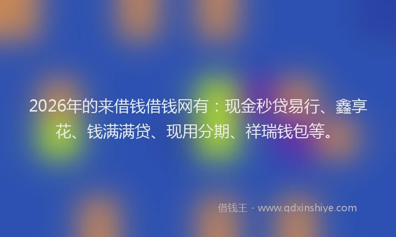 2026年的来借钱借钱网有：现金秒贷易行、鑫享花、钱满满贷、现用分期、祥瑞钱包等。