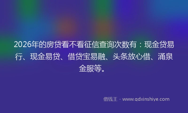 2026年的房贷看不看征信查询次数有：现金贷易行、现金易贷、借贷宝易融、头条放心借、涌泉金服等。