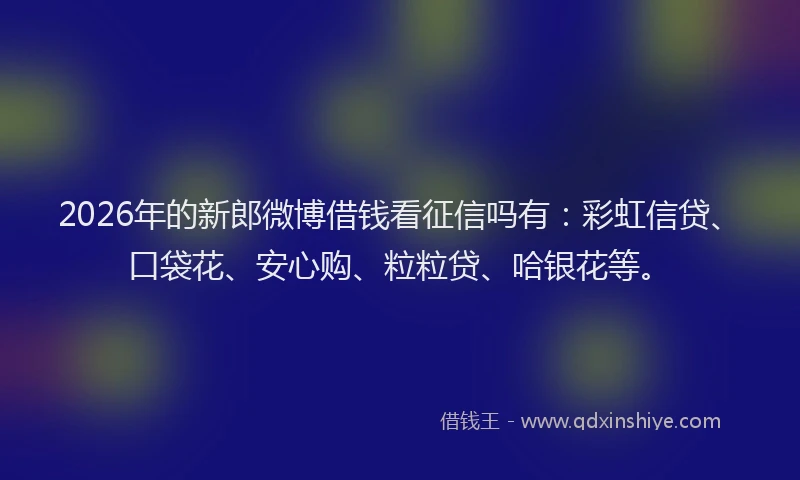 2026年的新郎微博借钱看征信吗有：彩虹信贷、口袋花、安心购、粒粒贷、哈银花等。