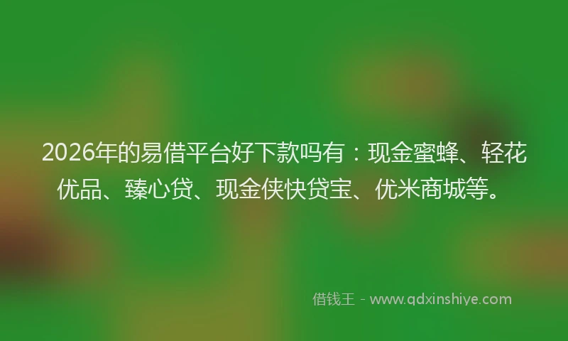 2026年的易借平台好下款吗有：现金蜜蜂、轻花优品、臻心贷、现金侠快贷宝、优米商城等。