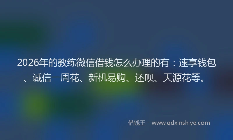 2026年的教练微信借钱怎么办理的有：速享钱包、诚信一周花、新机易购、还呗、天源花等。