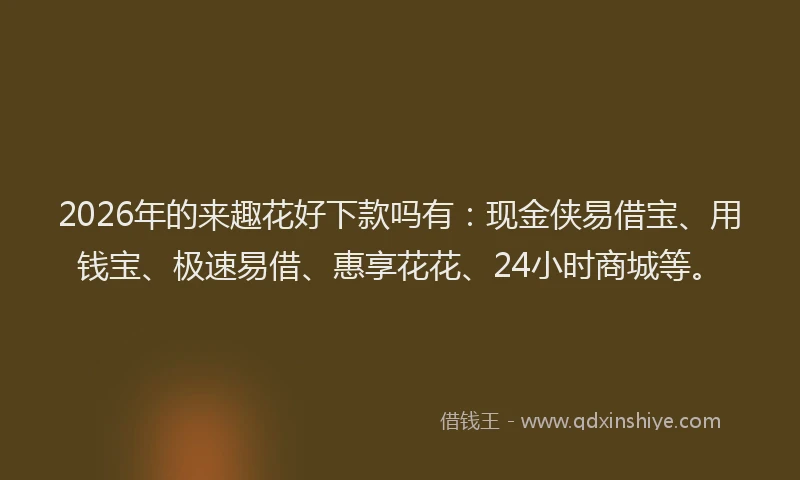2026年的来趣花好下款吗有：现金侠易借宝、用钱宝、极速易借、惠享花花、24小时商城等。