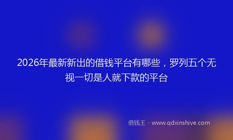 2026年最新新出的借钱平台有哪些，罗列五个无视一切是人就下款的平台