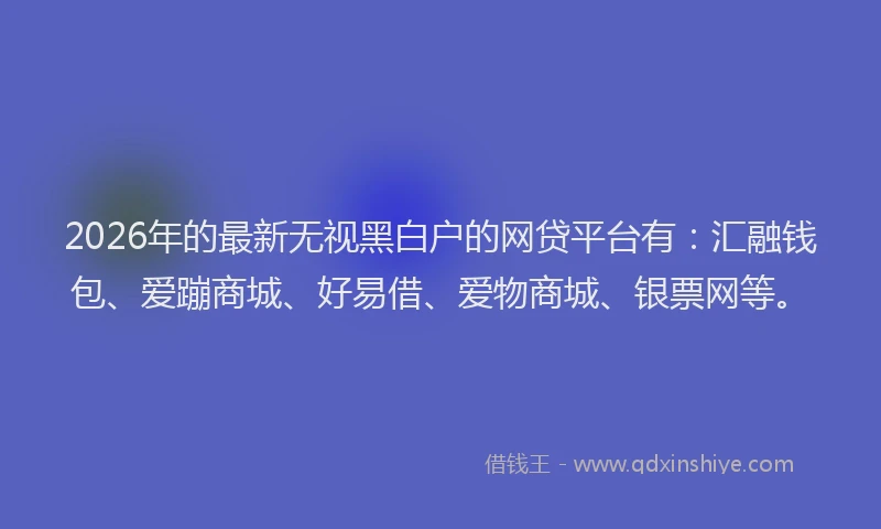 2026年的最新无视黑白户的网贷平台有：汇融钱包、爱蹦商城、好易借、爱物商城、银票网等。