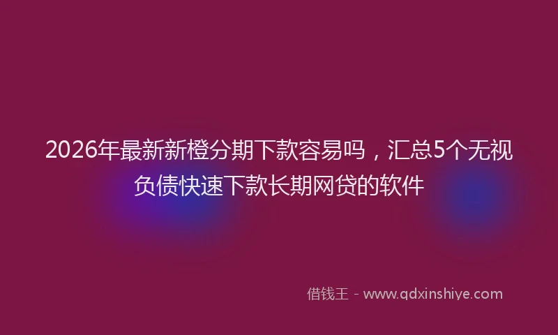 2026年最新新橙分期下款容易吗，汇总5个无视负债快速下款长期网贷的软件