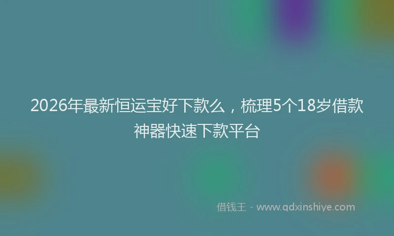 2026年最新恒运宝好下款么，梳理5个18岁借款神器快速下款平台