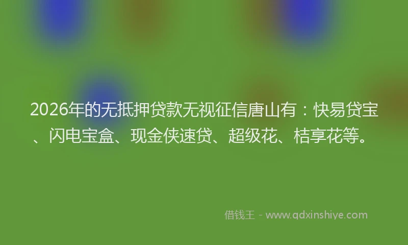 2026年的无抵押贷款无视征信唐山有：快易贷宝、闪电宝盒、现金侠速贷、超级花、桔享花等。