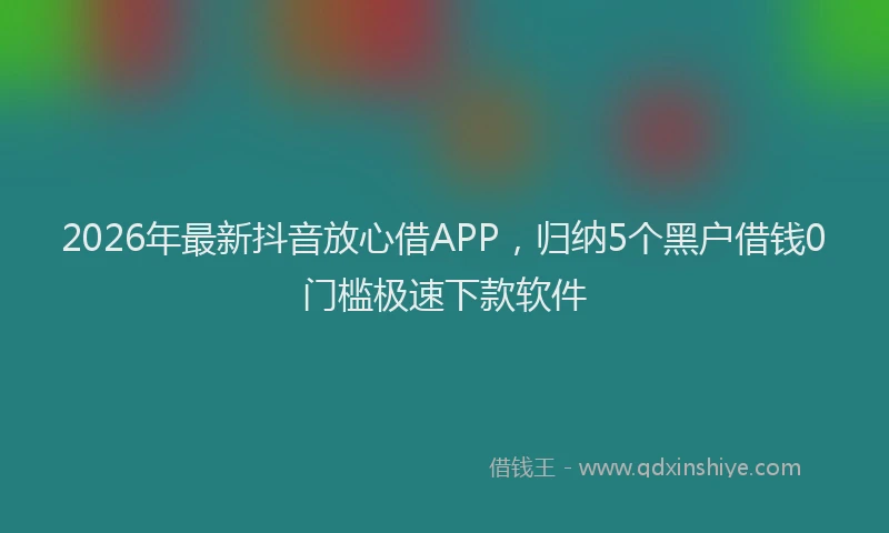 2026年最新抖音放心借APP，归纳5个黑户借钱0门槛极速下款软件