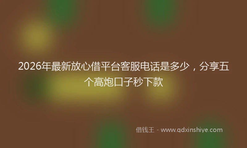 2026年最新放心借平台客服电话是多少，分享五个高炮口子秒下款