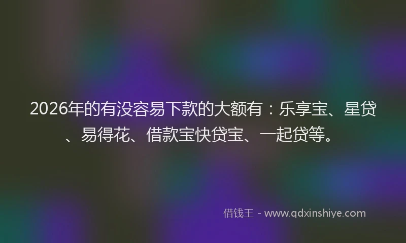 2026年的有没容易下款的大额有：乐享宝、星贷、易得花、借款宝快贷宝、一起贷等。