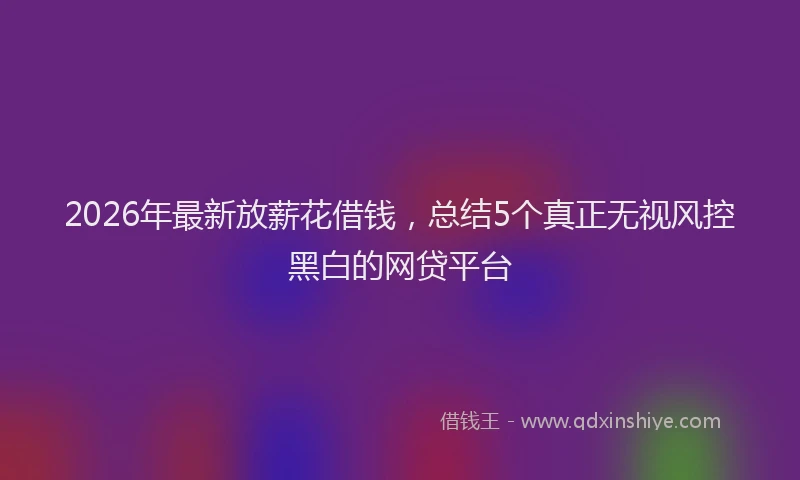 2026年最新放薪花借钱，总结5个真正无视风控黑白的网贷平台