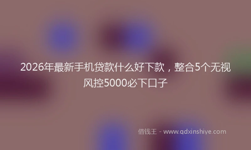 2026年最新手机贷款什么好下款，整合5个无视风控5000必下口子