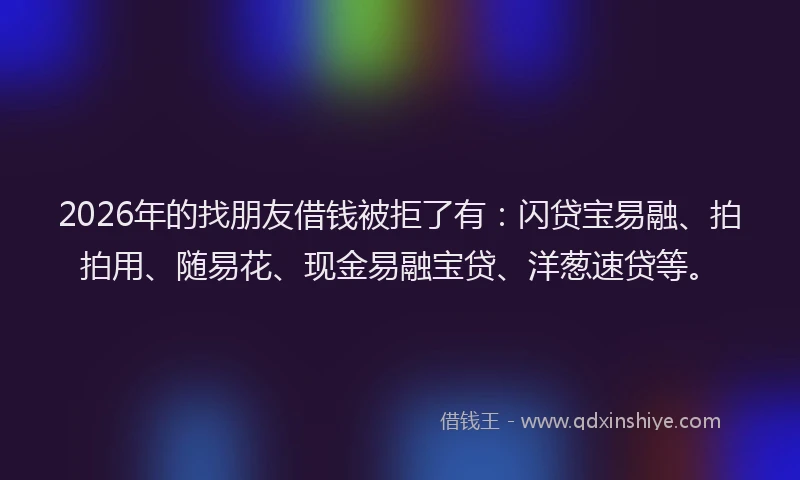 2026年的找朋友借钱被拒了有：闪贷宝易融、拍拍用、随易花、现金易融宝贷、洋葱速贷等。