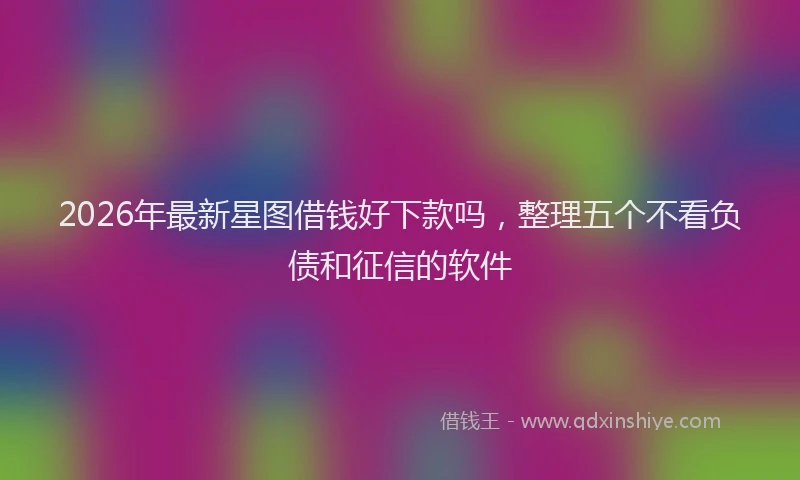 2026年最新星图借钱好下款吗，整理五个不看负债和征信的软件
