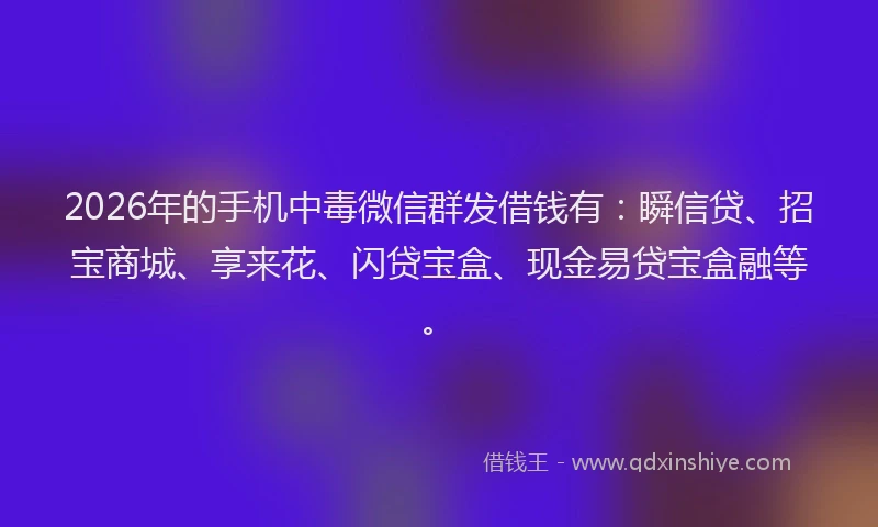 2026年的手机中毒微信群发借钱有：瞬信贷、招宝商城、享来花、闪贷宝盒、现金易贷宝盒融等。