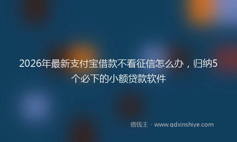 2026年最新支付宝借款不看征信怎么办，归纳5个必下的小额贷款软件