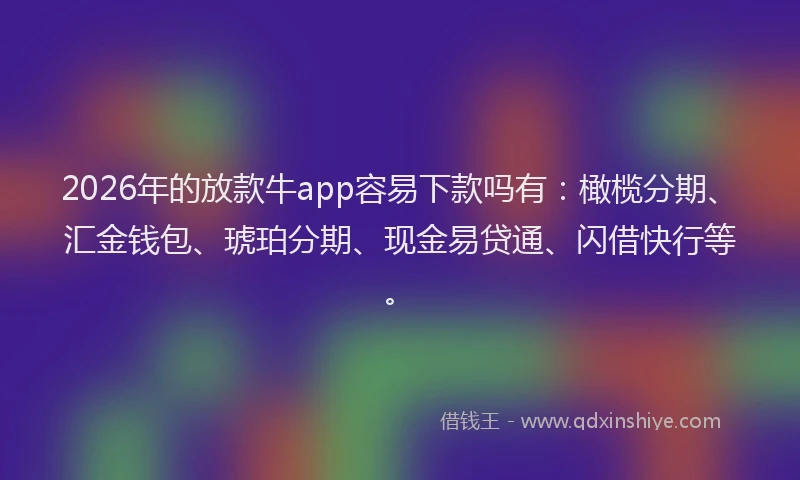 2026年的放款牛app容易下款吗有：橄榄分期、汇金钱包、琥珀分期、现金易贷通、闪借快行等。