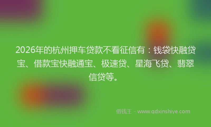 2026年的杭州押车贷款不看征信有：钱袋快融贷宝、借款宝快融通宝、极速贷、星海飞贷、翡翠信贷等。