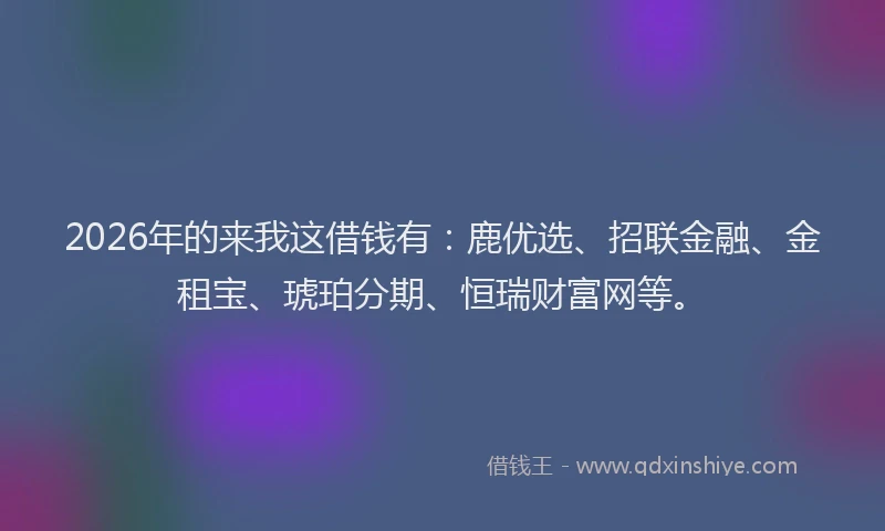 2026年的来我这借钱有：鹿优选、招联金融、金租宝、琥珀分期、恒瑞财富网等。