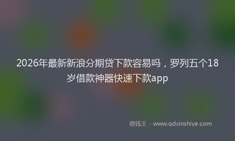 2026年最新新浪分期贷下款容易吗，罗列五个18岁借款神器快速下款app