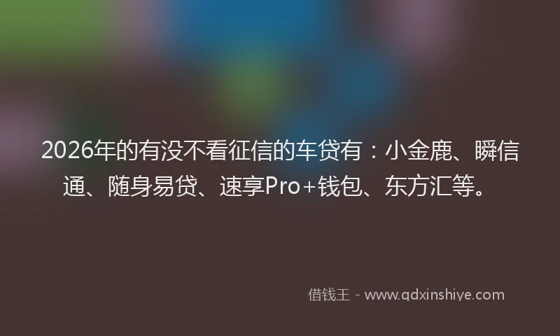 2026年的有没不看征信的车贷有：小金鹿、瞬信通、随身易贷、速享Pro+钱包、东方汇等。