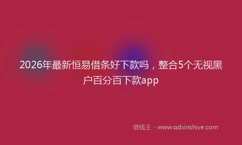 2026年最新恒易借条好下款吗，整合5个无视黑户百分百下款app