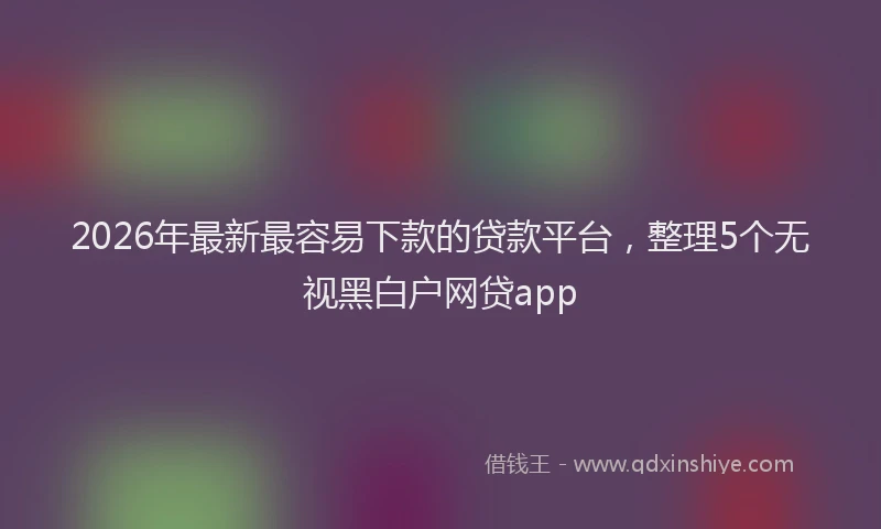 2026年最新最容易下款的贷款平台，整理5个无视黑白户网贷app