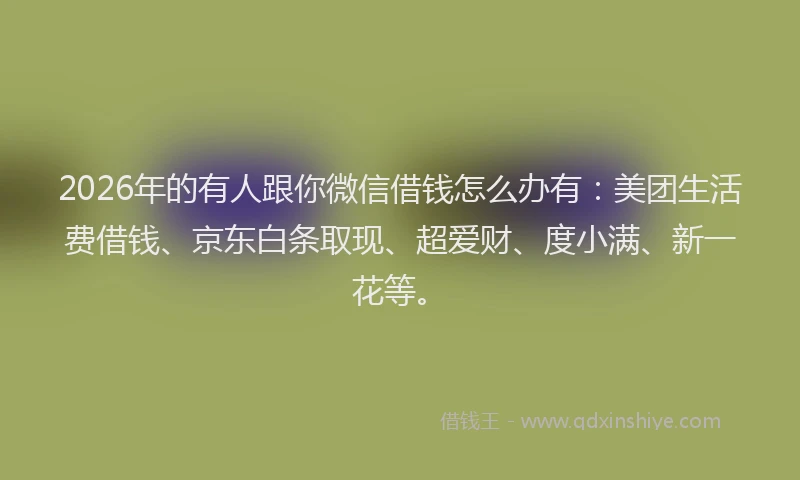 2026年的有人跟你微信借钱怎么办有：美团生活费借钱、京东白条取现、超爱财、度小满、新一花等。