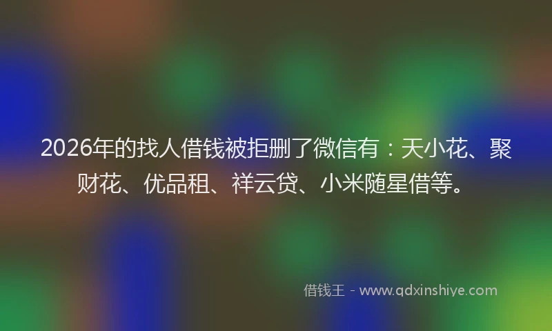 2026年的找人借钱被拒删了微信有：天小花、聚财花、优品租、祥云贷、小米随星借等。